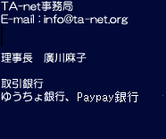TA-net事務局 E-mail: info@ta-net.org FAX: 020-4664-1221 理事長　廣川麻子 取引銀行 ゆうちょ銀行、三菱東京UFJ銀行